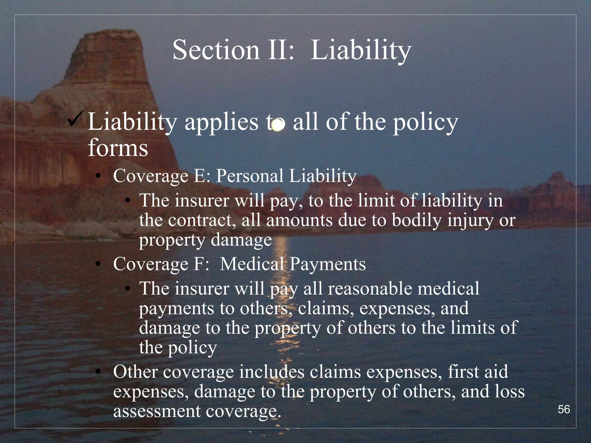 Section II:  Liability  Liability applies to all of the policy forms Coverage E: Personal Liability The insurer will pay, to the limit of liability in the contract, all amounts due to bodily injury or property damage Coverage F:  Medical Payments The insurer will pay all reasonable medical payments to others, claims, expenses, and damage to the property of others to the limits of the policy Other coverage includes claims expenses, first aid expenses, damage to the property of others, and loss assessment coverage. 