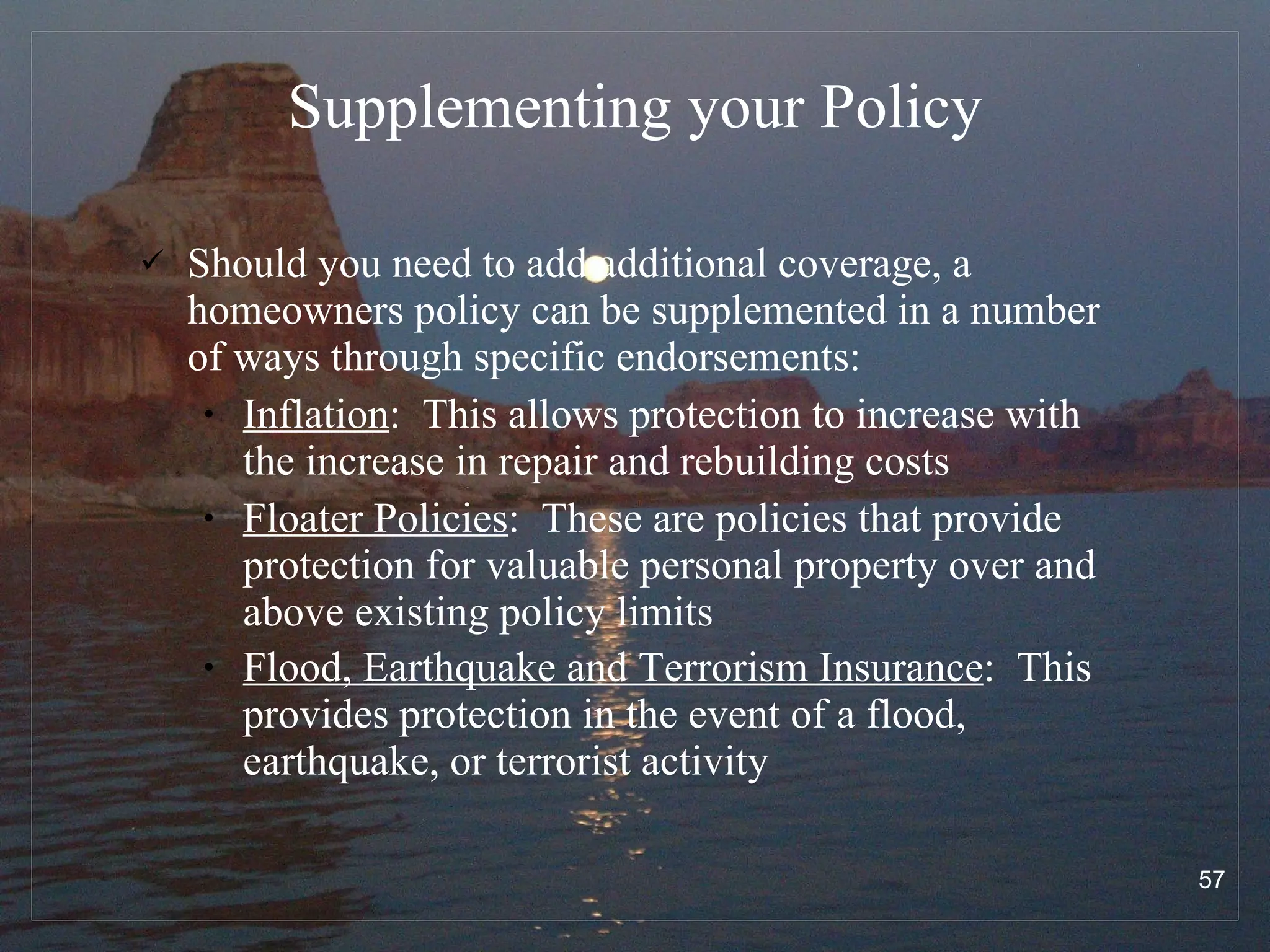 Supplementing your Policy Should you need to add additional coverage, a homeowners policy can be supplemented in a number of ways through specific endorsements: Inflation :  This allows protection to increase with the increase in repair and rebuilding costs Floater Policies :  These are policies that provide protection for valuable personal property over and above existing policy limits Flood, Earthquake and Terrorism Insurance :  This provides protection in the event of a flood, earthquake, or terrorist activity   