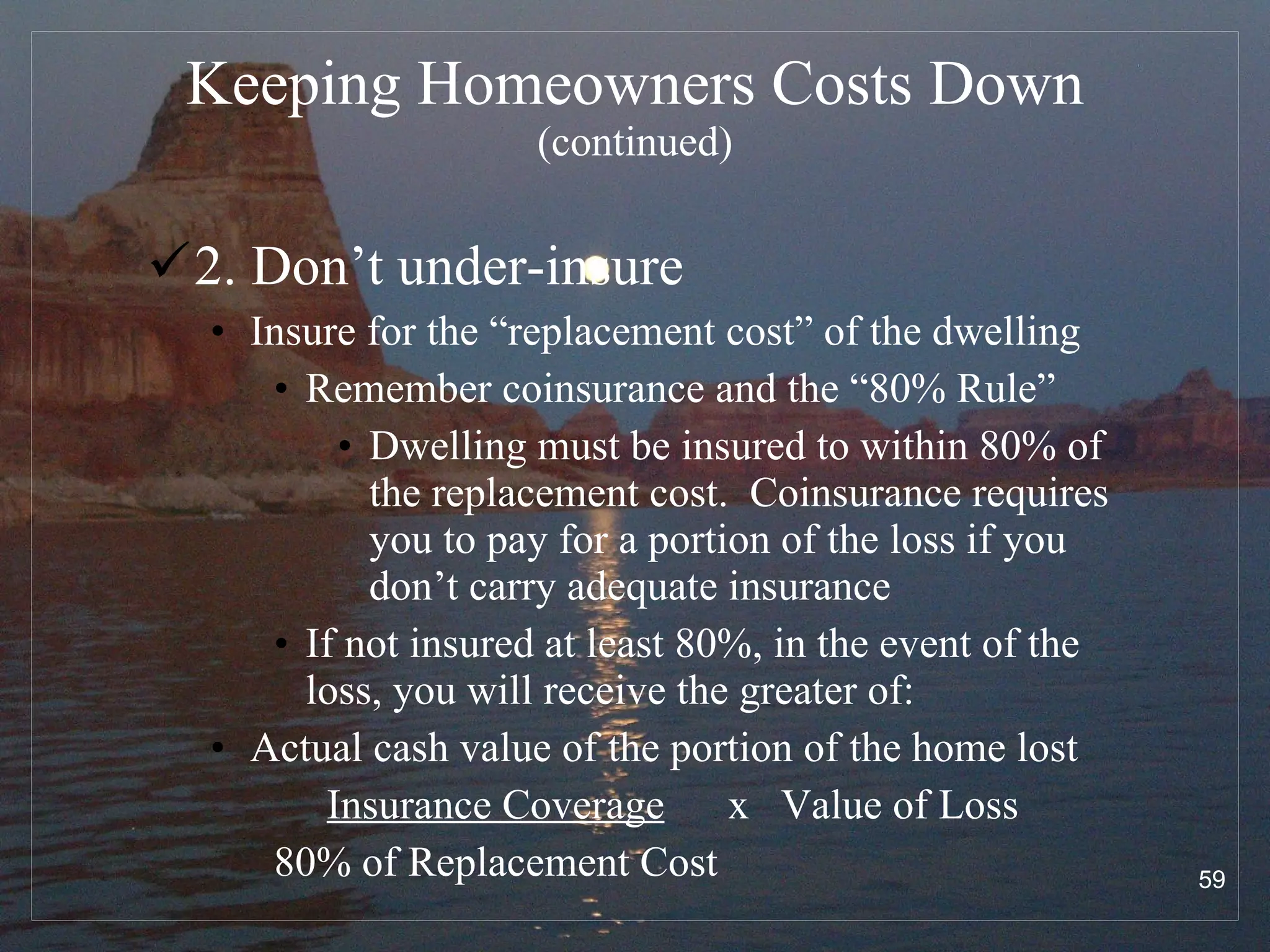 Keeping Homeowners Costs Down  (continued) 2. Don’t under-insure Insure for the “replacement cost” of the dwelling Remember coinsurance and the “80% Rule” Dwelling must be insured to within 80% of the replacement cost.  Coinsurance requires you to pay for a portion of the loss if you don’t carry adequate insurance If not insured at least 80%, in the event of the loss, you will receive the greater of: Actual cash value of the portion of the home lost  Insurance Coverage   x  Value of Loss 80% of Replacement Cost 