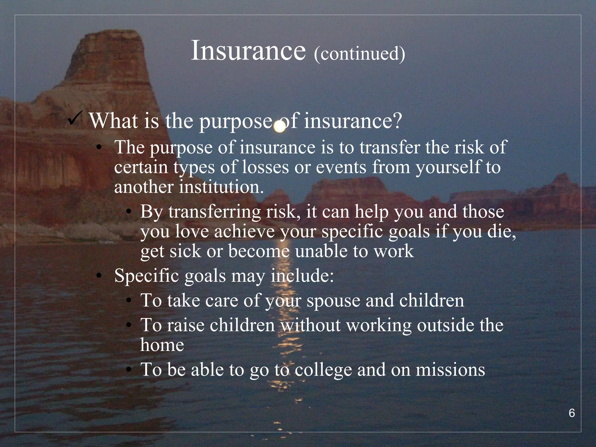 Insurance  (continued) What is the purpose of insurance? The purpose of insurance is to transfer the risk of certain types of losses or events from yourself to another institution.  By transferring risk, it can help you and those you love achieve your specific goals if you die, get sick or become unable to work Specific goals may include: To take care of your spouse and children To raise children without working outside the home To be able to go to college and on missions 