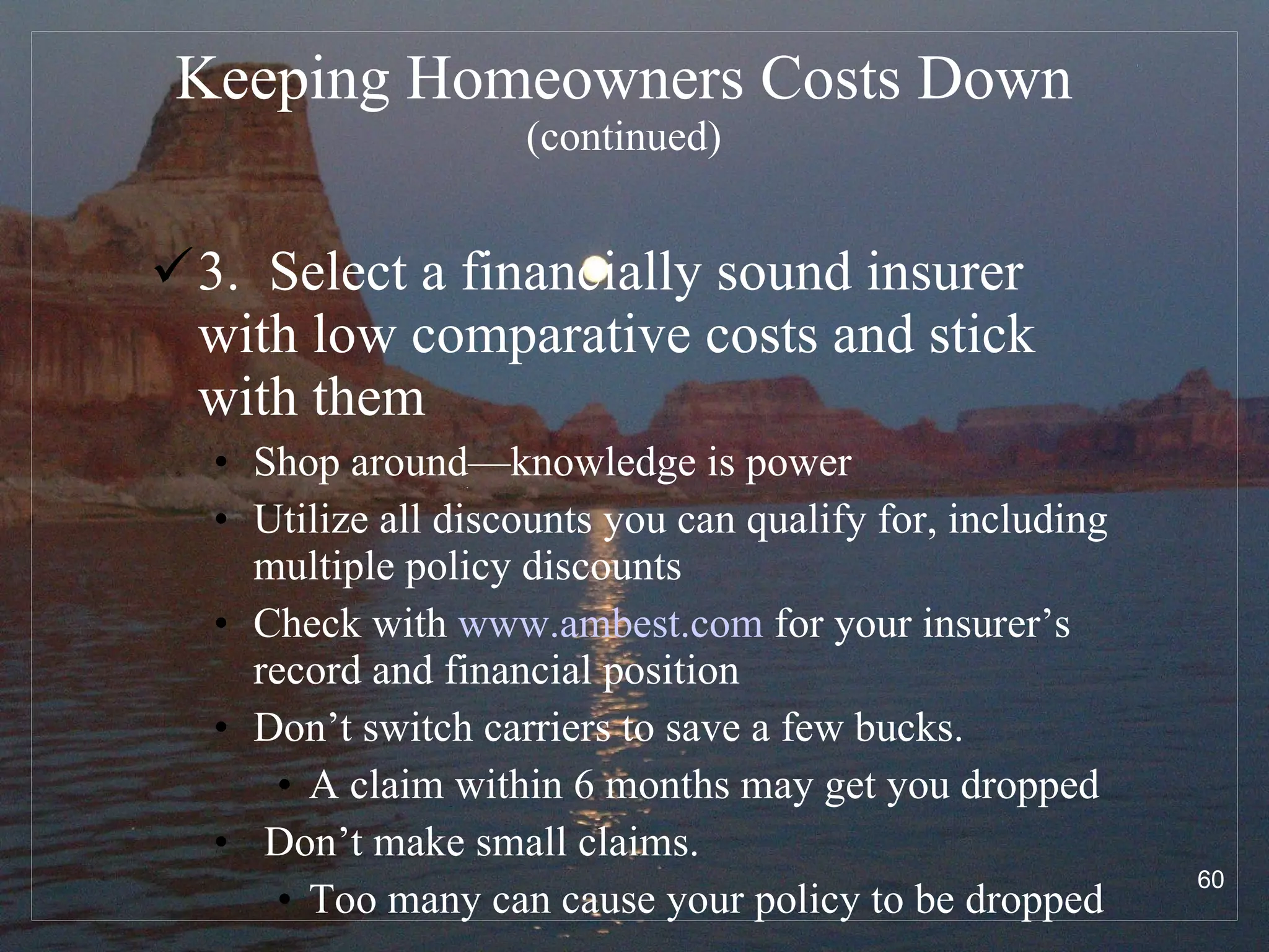Keeping Homeowners Costs Down  (continued) 3.  Select a financially sound insurer with low comparative costs and stick with them Shop around—knowledge is power Utilize all discounts you can qualify for, including multiple policy discounts Check with  www.ambest.com  for your insurer’s record and financial position Don’t switch carriers to save a few bucks.  A claim within 6 months may get you dropped Don’t make small claims.  Too many can cause your policy to be dropped 