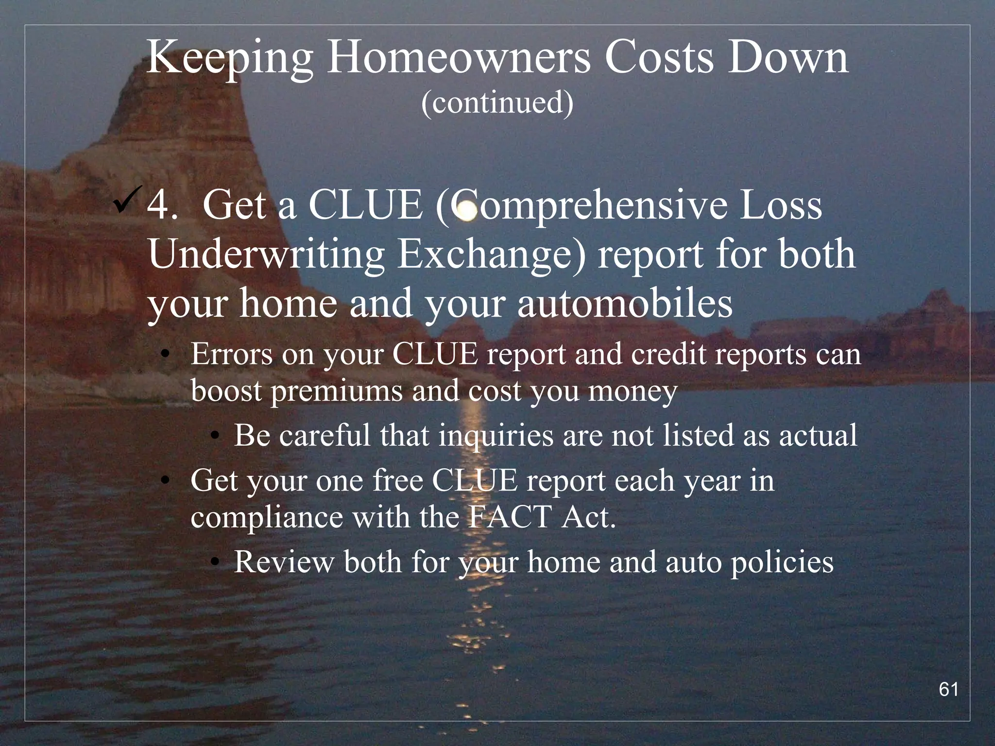 Keeping Homeowners Costs Down  (continued) 4.  Get a CLUE (Comprehensive Loss Underwriting Exchange) report for both your home and your automobiles Errors on your CLUE report and credit reports can boost premiums and cost you money Be careful that inquiries are not listed as actual Get your one free CLUE report each year in compliance with the FACT Act.  Review both for your home and auto policies 