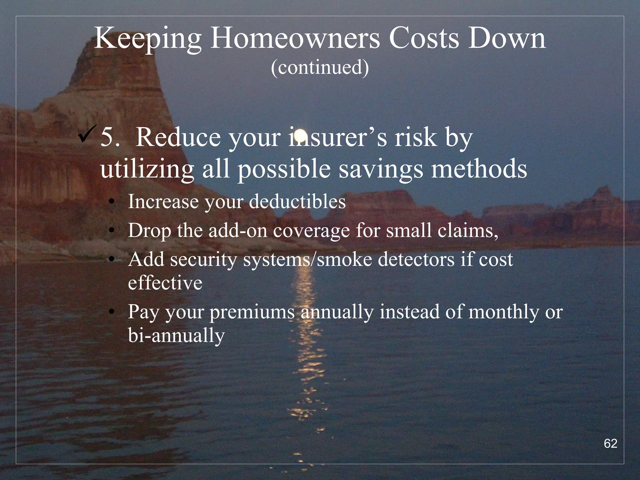 Keeping Homeowners Costs Down  (continued) 5.  Reduce your insurer’s risk by utilizing all possible savings methods Increase your deductibles Drop the add-on coverage for small claims, Add security systems/smoke detectors if cost effective Pay your premiums annually instead of monthly or bi-annually 