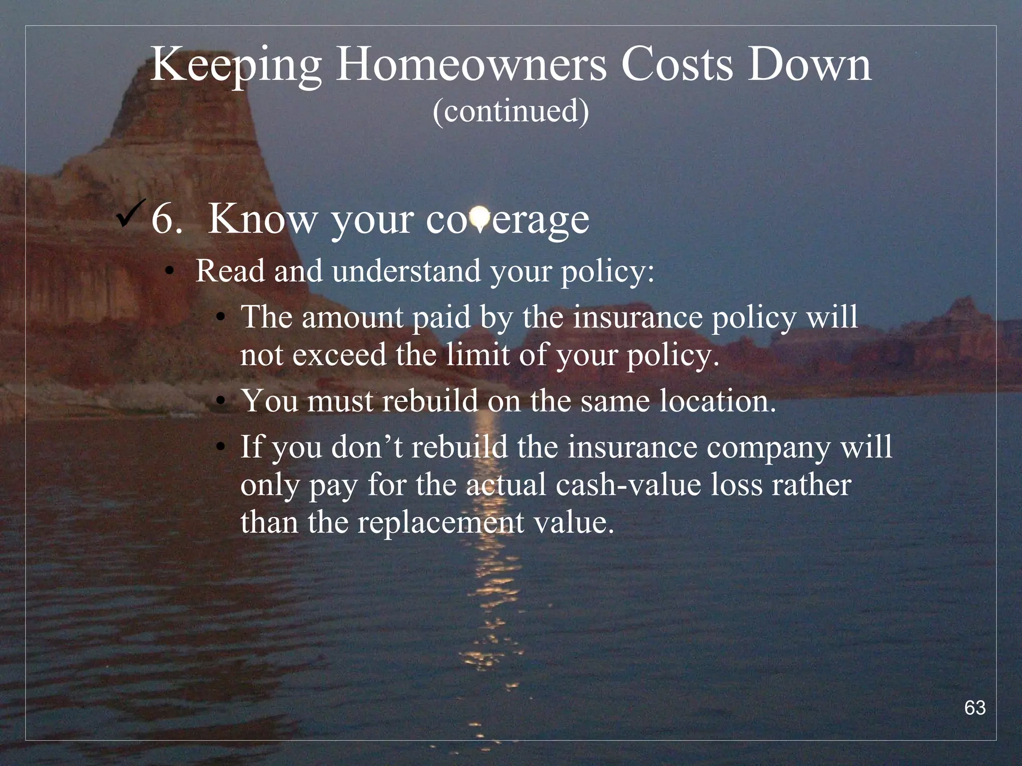 Keeping Homeowners Costs Down  (continued) 6.  Know your coverage Read and understand your policy: The amount paid by the insurance policy will not exceed the limit of your policy. You must rebuild on the same location. If you don’t rebuild the insurance company will only pay for the actual cash-value loss rather than the replacement value. 