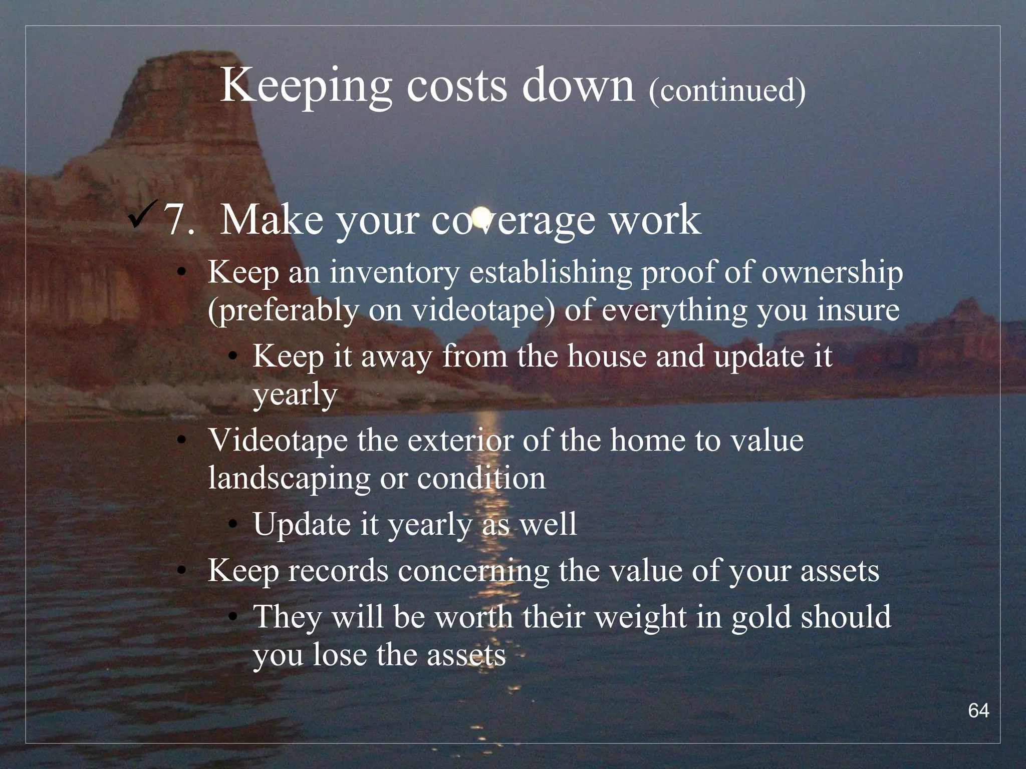 Keeping costs down  (continued) 7.  Make your coverage work Keep an inventory establishing proof of ownership (preferably on videotape) of everything you insure Keep it away from the house and update it yearly Videotape the exterior of the home to value landscaping or condition Update it yearly as well Keep records concerning the value of your assets They will be worth their weight in gold should you lose the assets 
