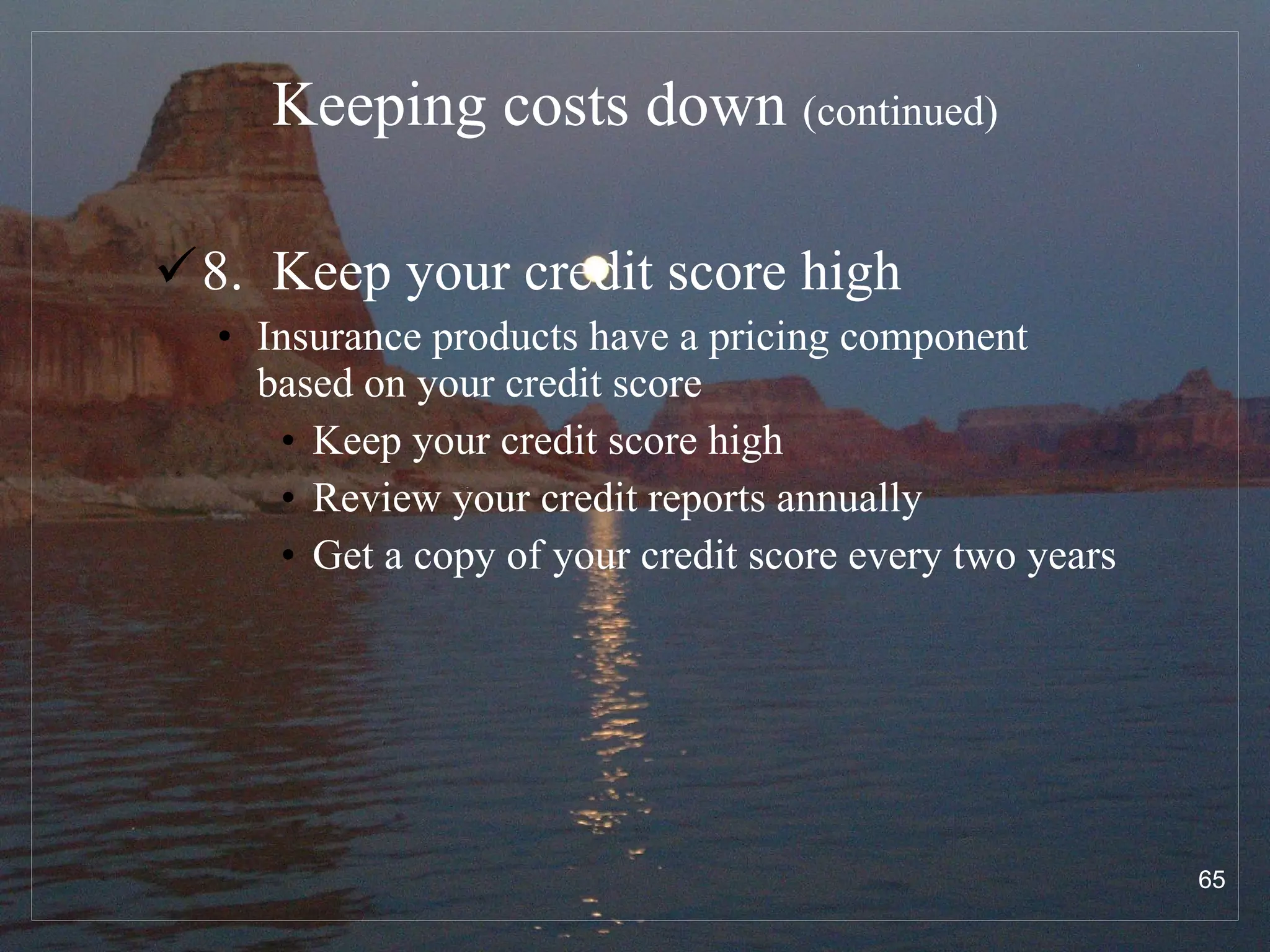 Keeping costs down  (continued) 8.  Keep your credit score high Insurance products have a pricing component based on your credit score Keep your credit score high Review your credit reports annually Get a copy of your credit score every two years 