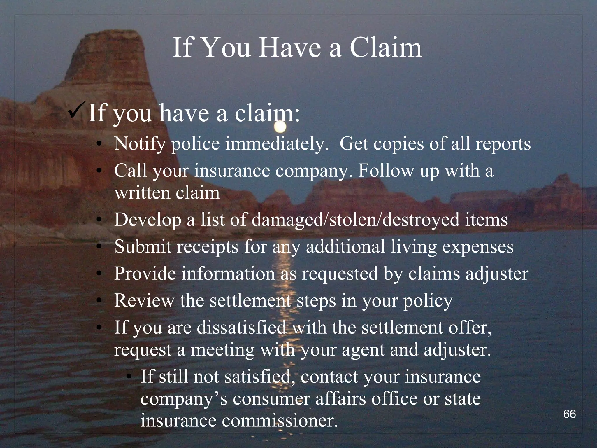 If You Have a Claim If you have a claim: Notify police immediately.  Get copies of all reports Call your insurance company. Follow up with a written claim Develop a list of damaged/stolen/destroyed items Submit receipts for any additional living expenses Provide information as requested by claims adjuster Review the settlement steps in your policy If you are dissatisfied with the settlement offer, request a meeting with your agent and adjuster.  If still not satisfied, contact your insurance company’s consumer affairs office or state insurance commissioner. 