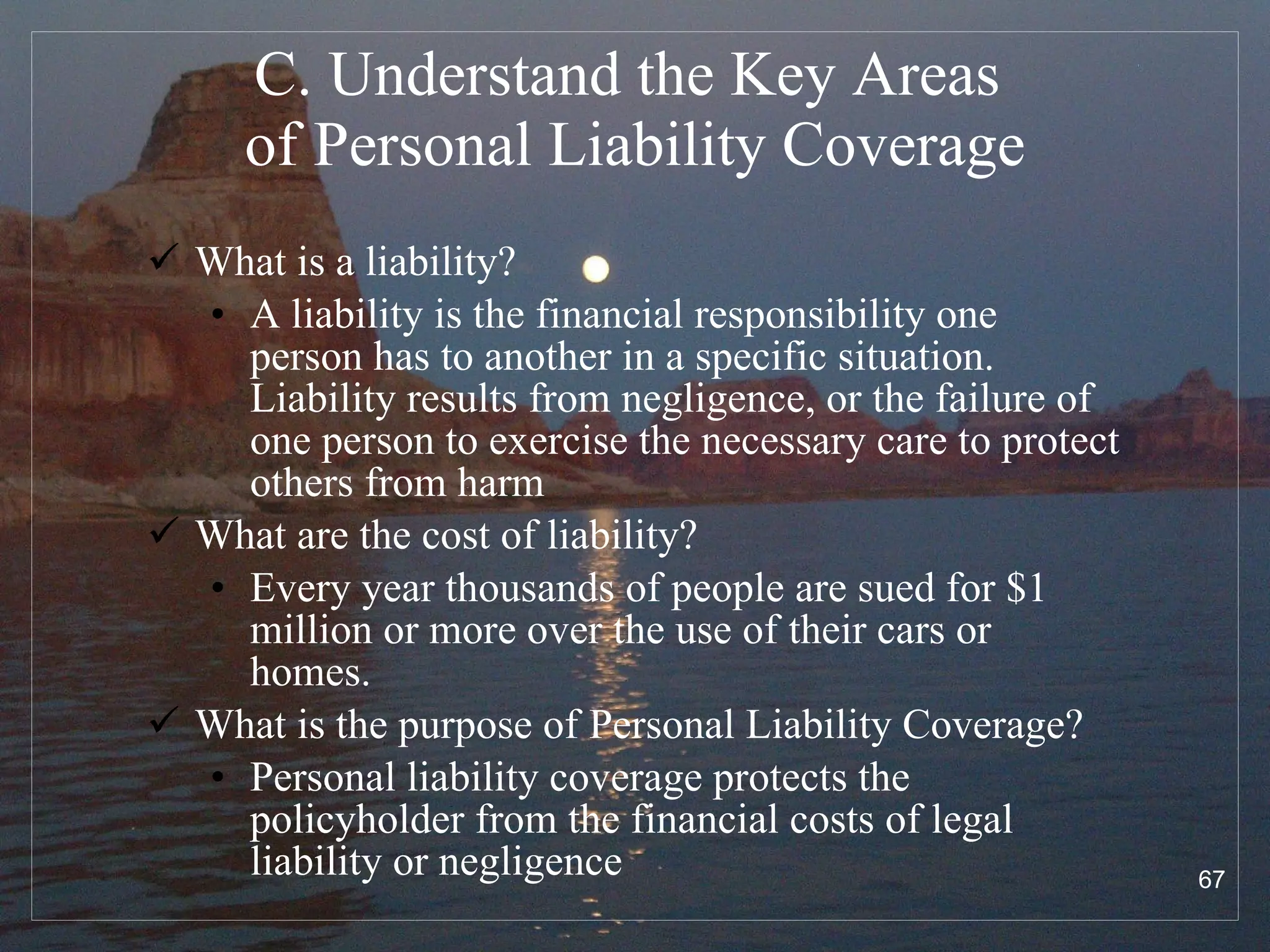 C. Understand the Key Areas  of Personal Liability Coverage What is a liability? A liability is the financial responsibility one person has to another in a specific situation. Liability results from negligence, or the failure of one person to exercise the necessary care to protect others from harm What are the cost of liability? Every year thousands of people are sued for $1 million or more over the use of their cars or homes.  What is the purpose of Personal Liability Coverage? Personal liability coverage protects the policyholder from the financial costs of legal liability or negligence 