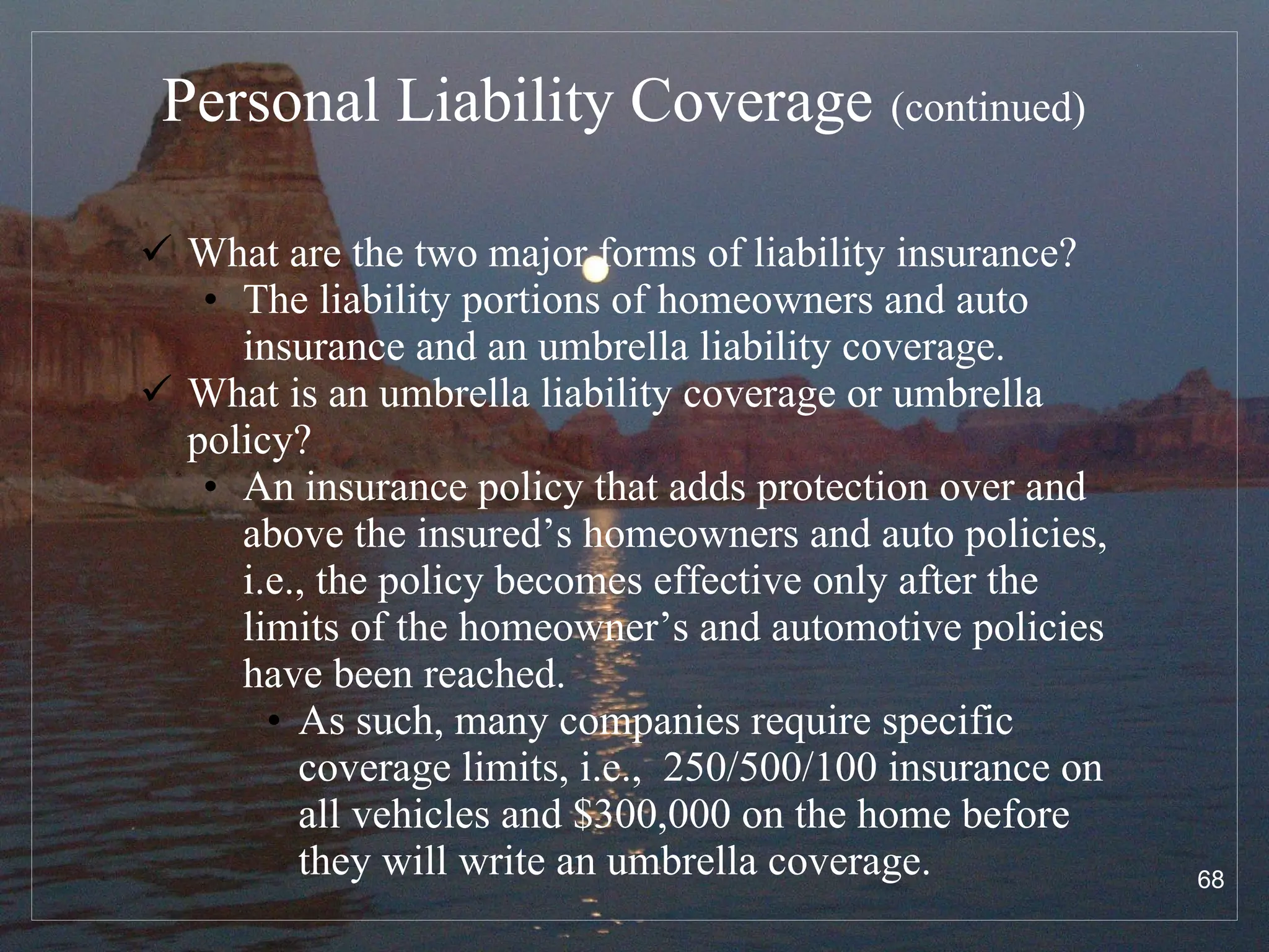 Personal Liability Coverage   (continued) What are the two major forms of liability insurance? The liability portions of homeowners and auto insurance and an umbrella liability coverage. What is an umbrella liability coverage or umbrella policy? An insurance policy that adds protection over and above the insured’s homeowners and auto policies, i.e., the policy becomes effective only after the limits of the homeowner’s and automotive policies have been reached.  As such, many companies require specific coverage limits, i.e.,  250/500/100 insurance on all vehicles and $300,000 on the home before they will write an umbrella coverage. 