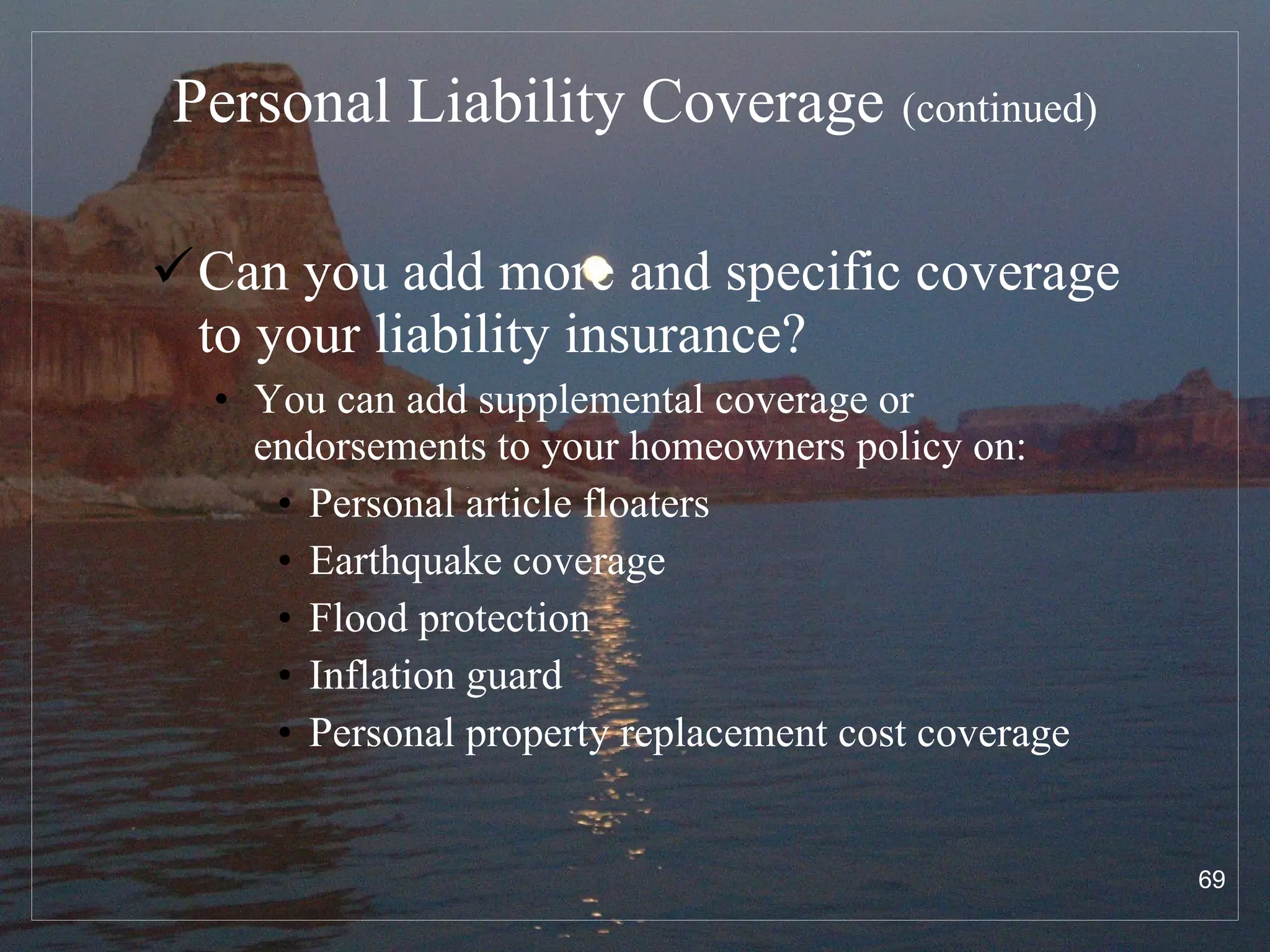 Personal Liability Coverage   (continued) Can you add more and specific coverage to your liability insurance? You can add supplemental coverage or endorsements to your homeowners policy on: Personal article floaters Earthquake coverage Flood protection Inflation guard Personal property replacement cost coverage 