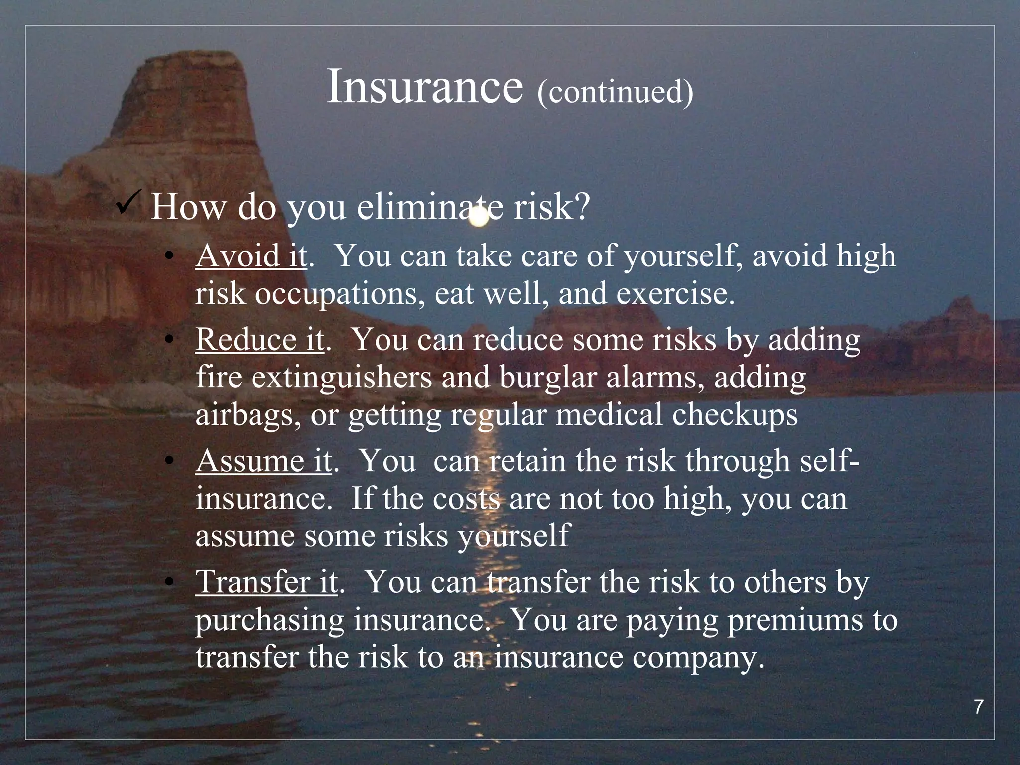 Insurance  (continued) How do you eliminate risk? Avoid it .  You can take care of yourself, avoid high risk occupations, eat well, and exercise. Reduce it .  You can reduce some risks by adding fire extinguishers and burglar alarms, adding airbags, or getting regular medical checkups Assume it .  You  can retain the risk through self-insurance.  If the costs are not too high, you can assume some risks yourself Transfer it .  You can transfer the risk to others by purchasing insurance.  You are paying premiums to transfer the risk to an insurance company. 