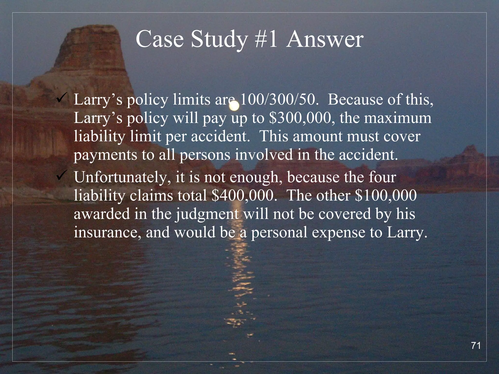 Case Study #1  Answer Larry’s policy limits are 100/300/50.  Because of this, Larry’s policy will pay up to $300,000, the maximum liability limit per accident.  This amount must cover payments to all persons involved in the accident. Unfortunately, it is not enough, because the four liability claims total $400,000.  The other $100,000 awarded in the judgment will not be covered by his insurance, and would be a personal expense to Larry. 