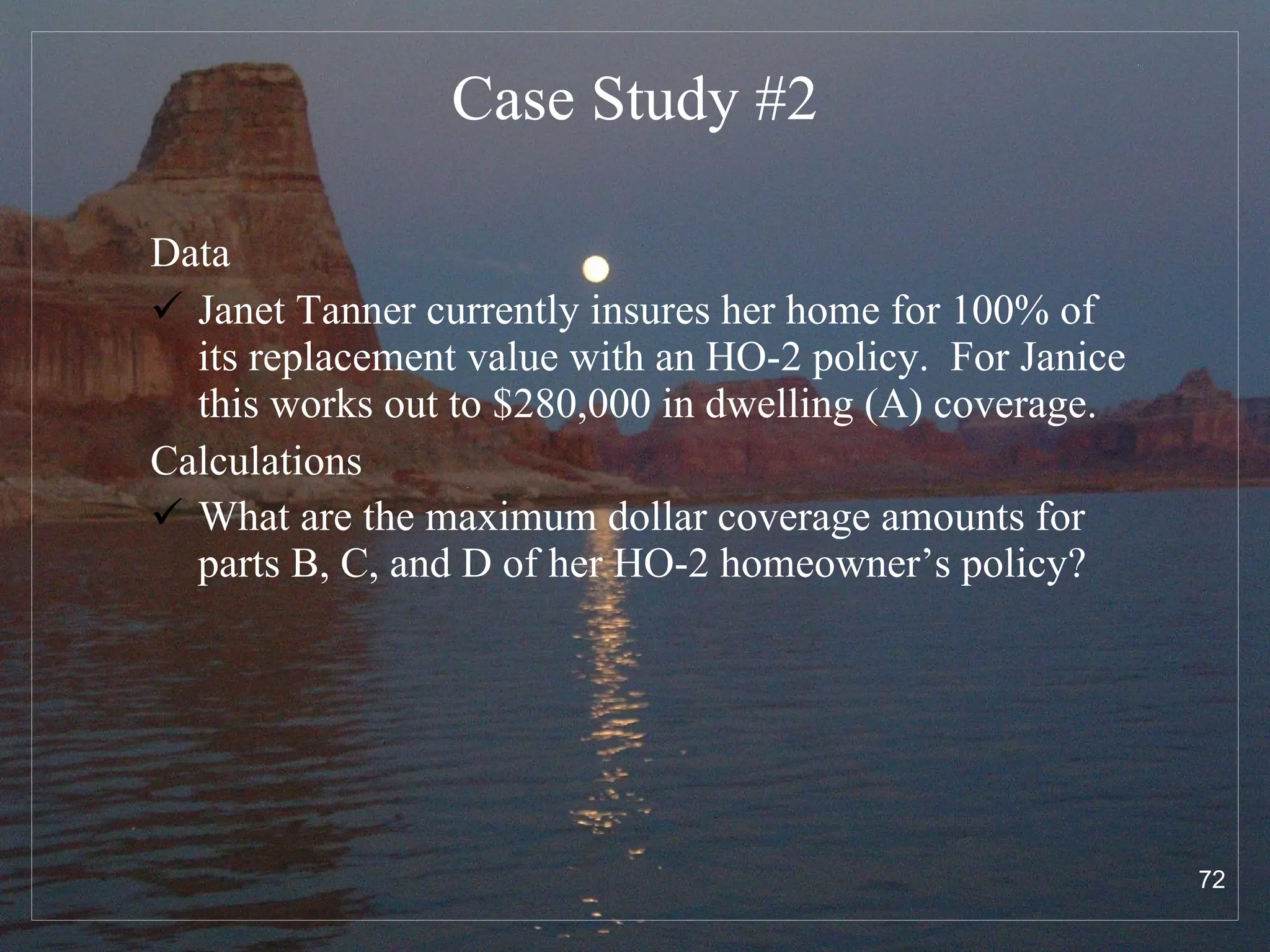 Case Study # 2 Data Janet Tanner currently insures her home for 100% of its replacement value with an HO-2 policy.  For Janice this works out to $280,000 in dwelling (A) coverage. Calculations What are the maximum dollar coverage amounts for parts B, C, and D of her HO-2 homeowner’s policy?   