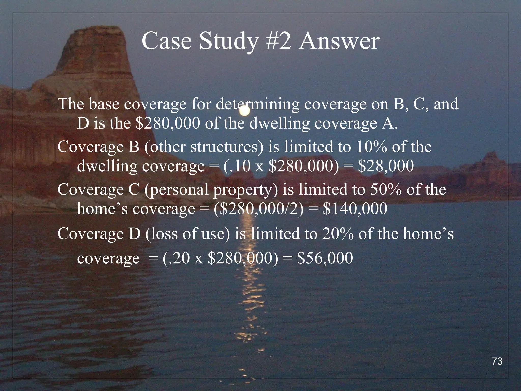 Case Study #2  Answer The base coverage for determining coverage on B, C, and D is the $280,000 of the dwelling coverage A. Coverage B (other structures) is limited to 10% of the dwelling coverage = (.10 x $280,000) = $28,000 Coverage C (personal property) is limited to 50% of the home’s coverage = ($280,000/2) = $140,000 Coverage D (loss of use) is limited to 20% of the home’s coverage  = (.20 x $280,000) = $56,000   