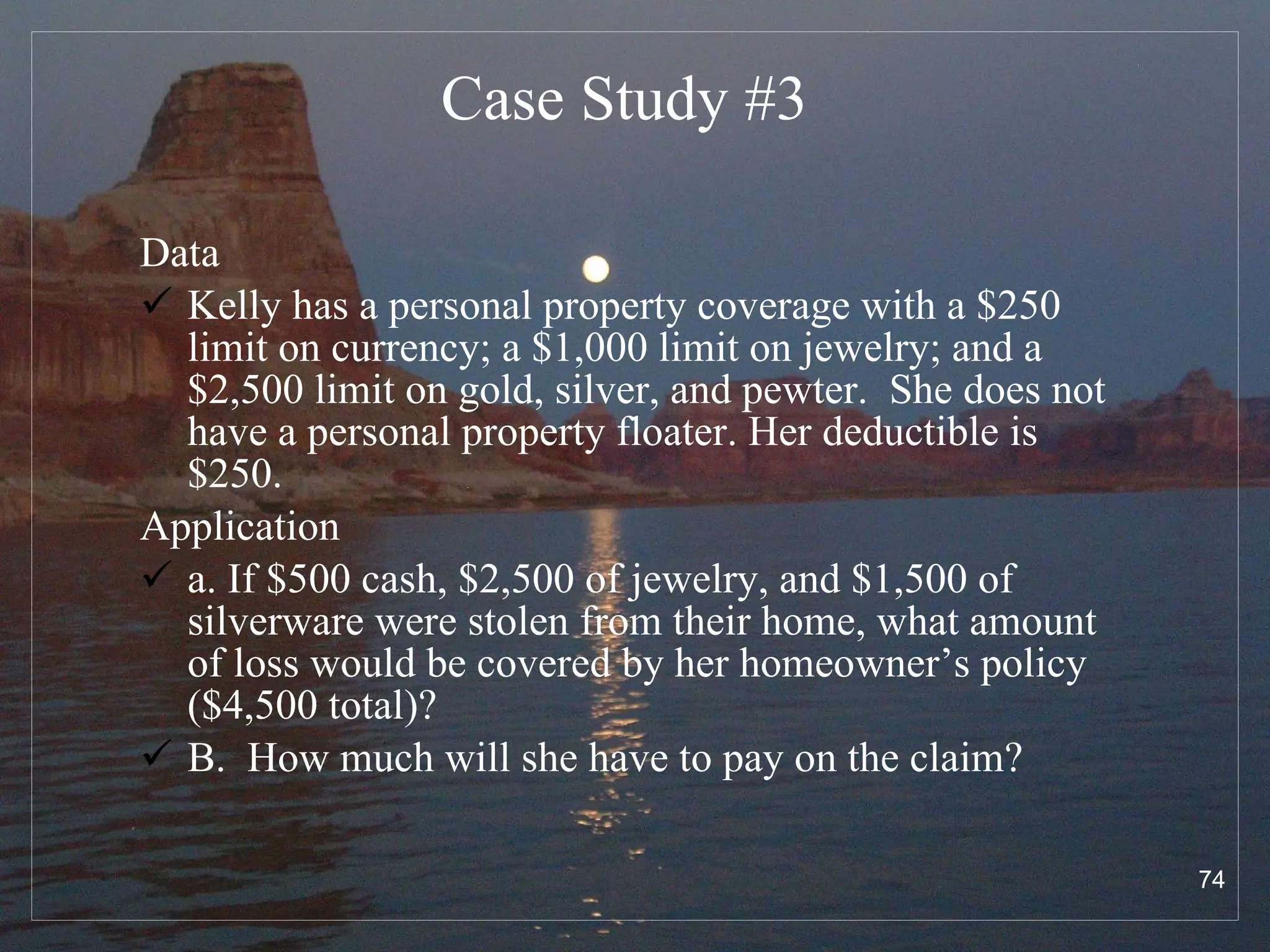 Case Study # 3 Data Kelly has a personal property coverage with a $250 limit on currency; a $1,000 limit on jewelry; and a $2,500 limit on gold, silver, and pewter.  She does not have a personal property floater. Her deductible is $250. Application a. If $500 cash, $2,500 of jewelry, and $1,500 of silverware were stolen from their home, what amount of loss would be covered by her homeowner’s policy ($4,500 total)?  B.  How much will she have to pay on the claim? 