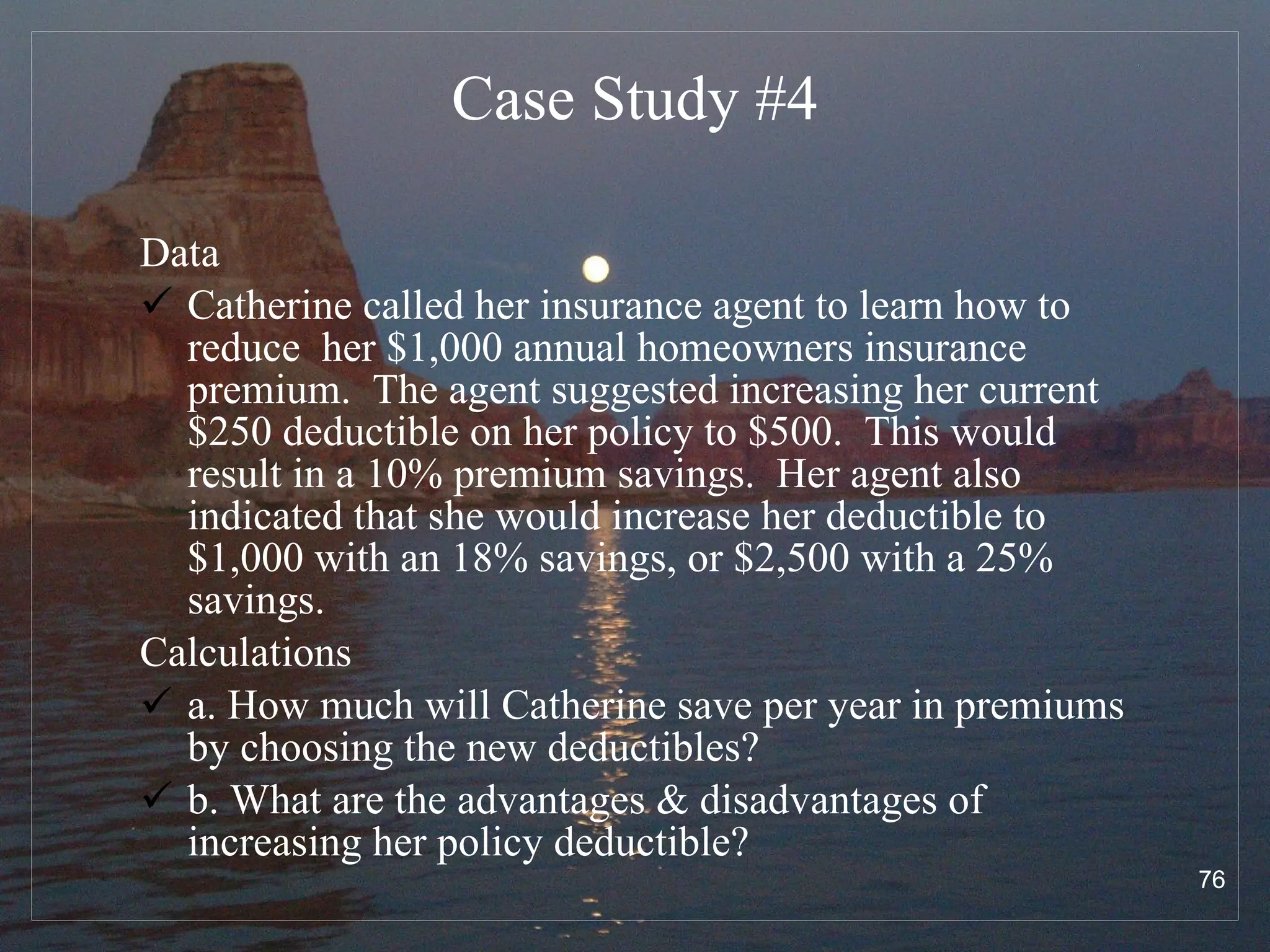 Case Study # 4 Data Catherine called her insurance agent to learn how to reduce  her $1,000 annual homeowners insurance premium.  The agent suggested increasing her current $250 deductible on her policy to $500.  This would result in a 10% premium savings.  Her agent also indicated that she would increase her deductible to $1,000 with an 18% savings, or $2,500 with a 25% savings.  Calculations  a. How much will Catherine save per year in premiums by choosing the new deductibles?  b. What are the advantages & disadvantages of increasing her policy deductible?  