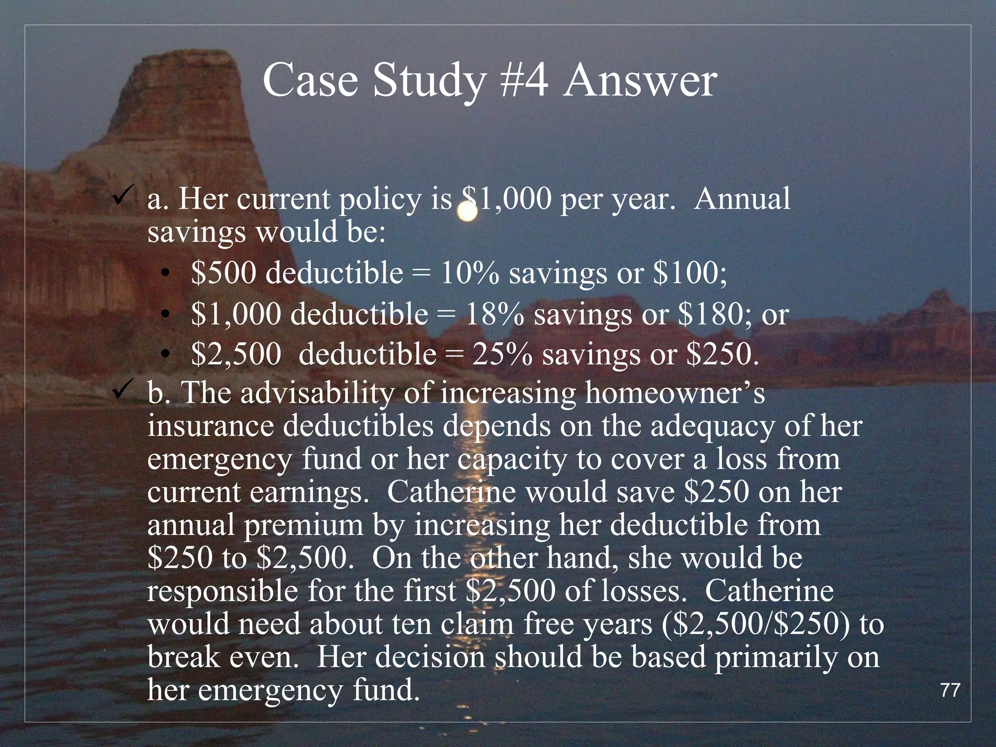 Case Study #4  Answer a. Her current policy is $1,000 per year.  Annual savings would be:  $500 deductible = 10% savings or $100;  $1,000 deductible = 18% savings or $180; or  $2,500  deductible = 25% savings or $250.   b. The advisability of increasing homeowner’s insurance deductibles depends on the adequacy of her emergency fund or her capacity to cover a loss from current earnings.  Catherine would save $250 on her annual premium by increasing her deductible from $250 to $2,500.  On the other hand, she would be responsible for the first $2,500 of losses.  Catherine would need about ten claim free years ($2,500/$250) to break even.  Her decision should be based primarily on her emergency fund.   