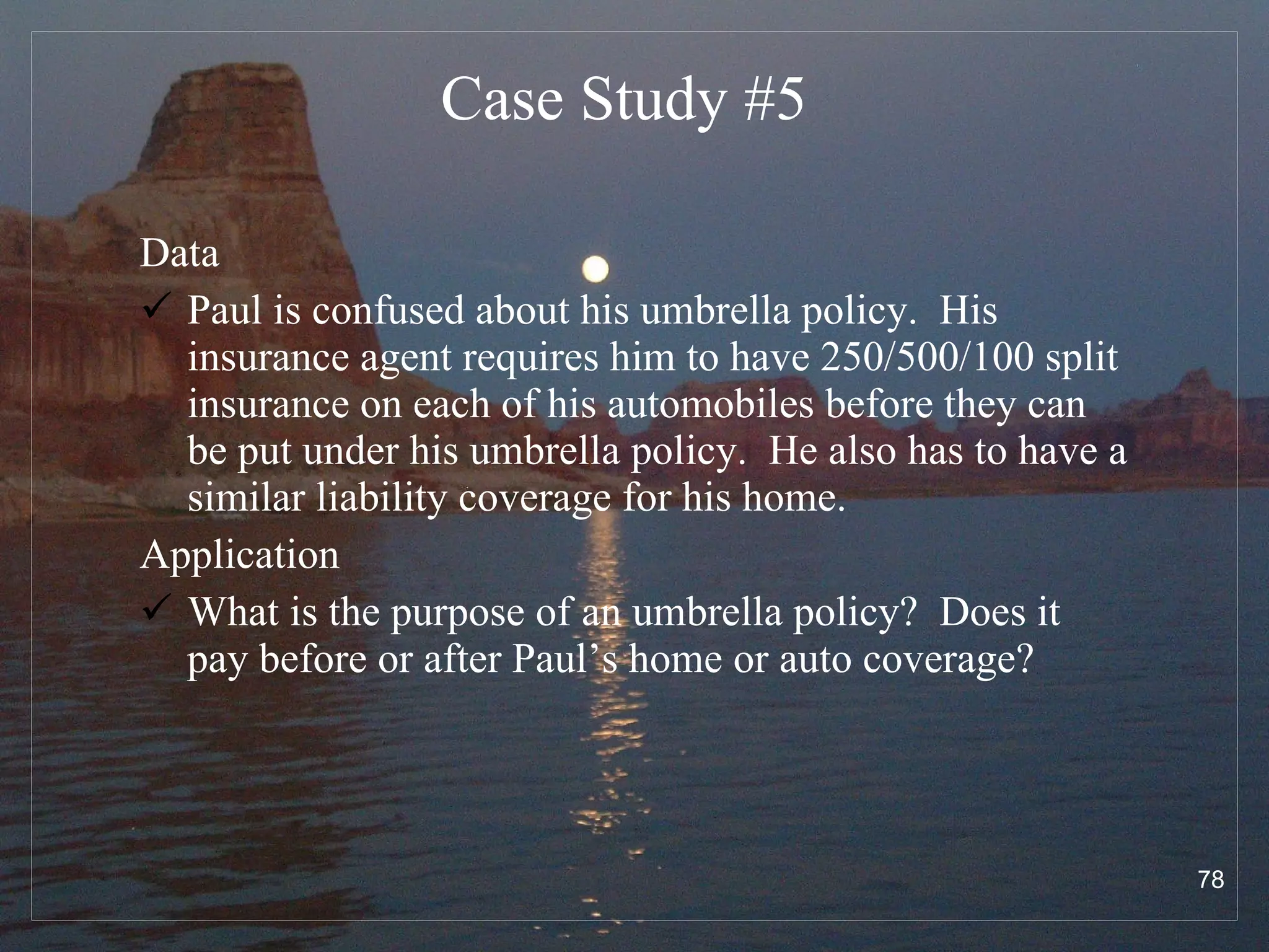 Case Study # 5 Data Paul is confused about his umbrella policy.  His insurance agent requires him to have 250/500/100 split insurance on each of his automobiles before they can be put under his umbrella policy.  He also has to have a similar liability coverage for his home. Application What is the purpose of an umbrella policy?  Does it pay before or after Paul’s home or auto coverage? 