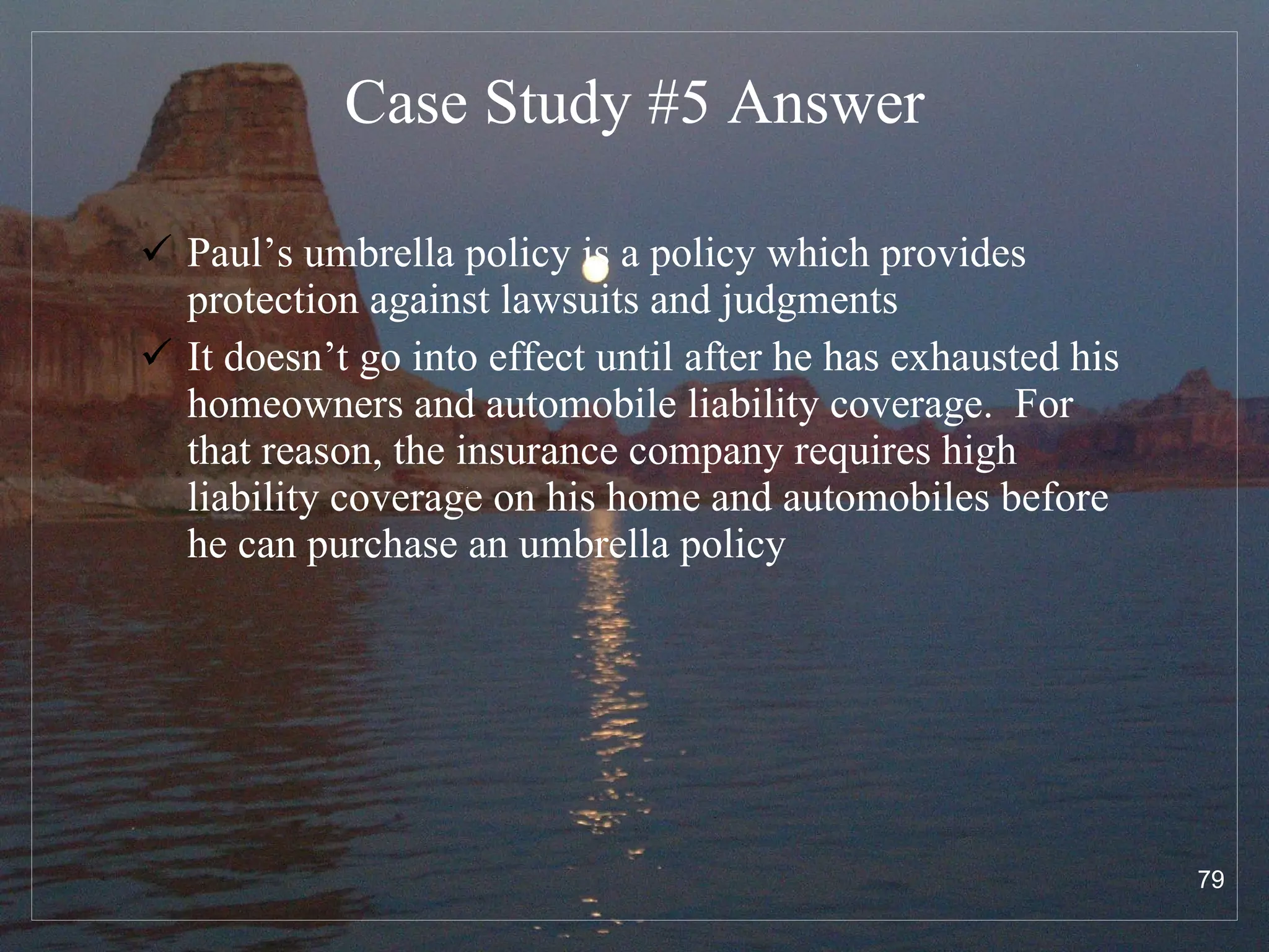 Case Study #5  Answer Paul’s umbrella policy is a policy which provides protection against lawsuits and judgments  It doesn’t go into effect until after he has exhausted his homeowners and automobile liability coverage.  For that reason, the insurance company requires high liability coverage on his home and automobiles before he can purchase an umbrella policy  