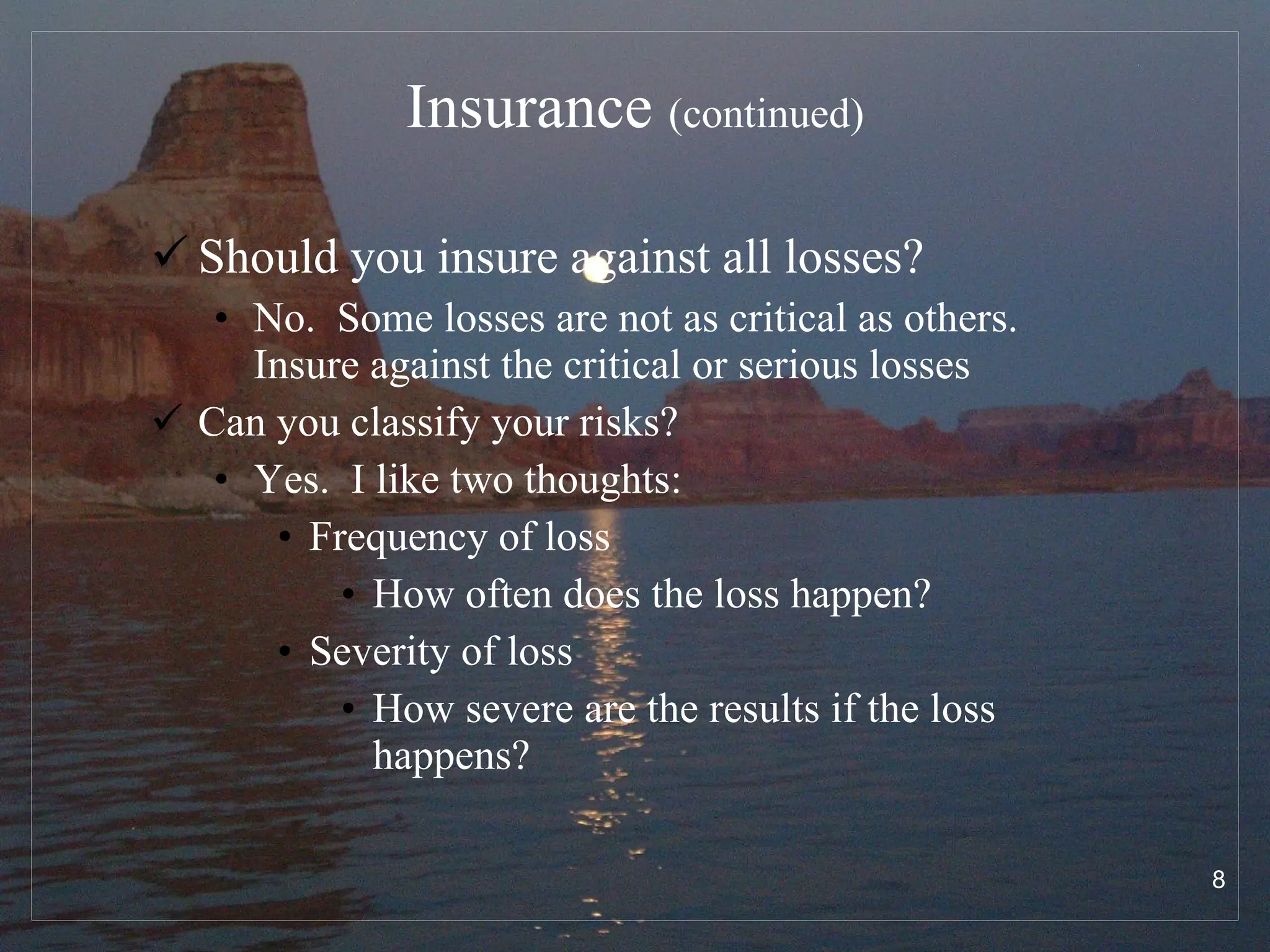 Insurance  (continued) Should you insure against all losses? No.  Some losses are not as critical as others.  Insure against the critical or serious losses Can you classify your risks? Yes.  I like two thoughts: Frequency of loss How often does the loss happen? Severity of loss How severe are the results if the loss happens? 