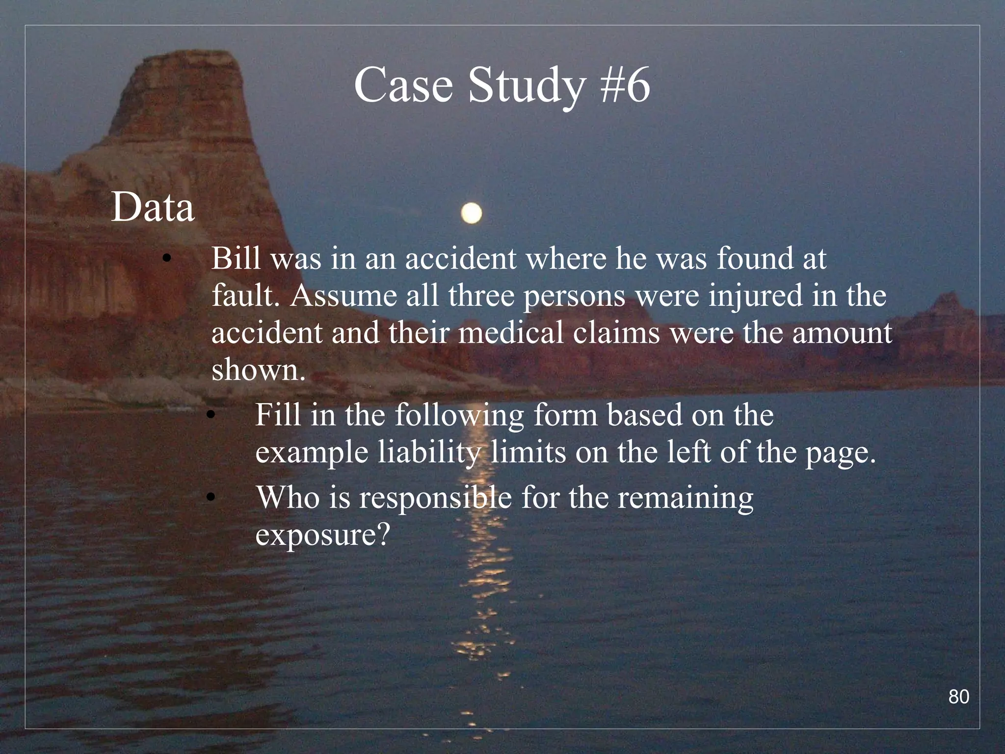 Case Study #6 Data Bill was in an accident where he was found at fault. Assume all three persons were injured in the accident and their medical claims were the amount shown.  Fill in the following form based on the example liability limits on the left of the page.  Who is responsible for the remaining exposure? 
