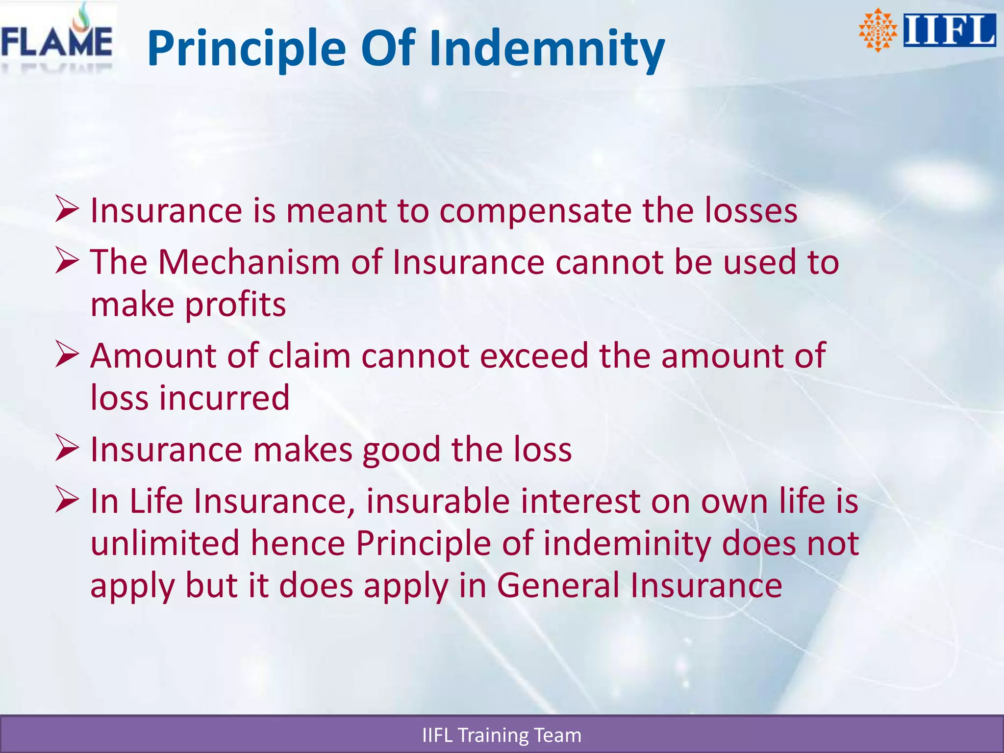 Principle Of IndemnityInsurance is meant to compensate the lossesThe Mechanism of Insurance cannot be used to make profitsAmount of claim cannot exceed the amount of loss incurredInsurance makes good the lossIn Life Insurance, insurable interest on own life is unlimited hence Principle of indeminity does not apply but it does apply in General Insurance 