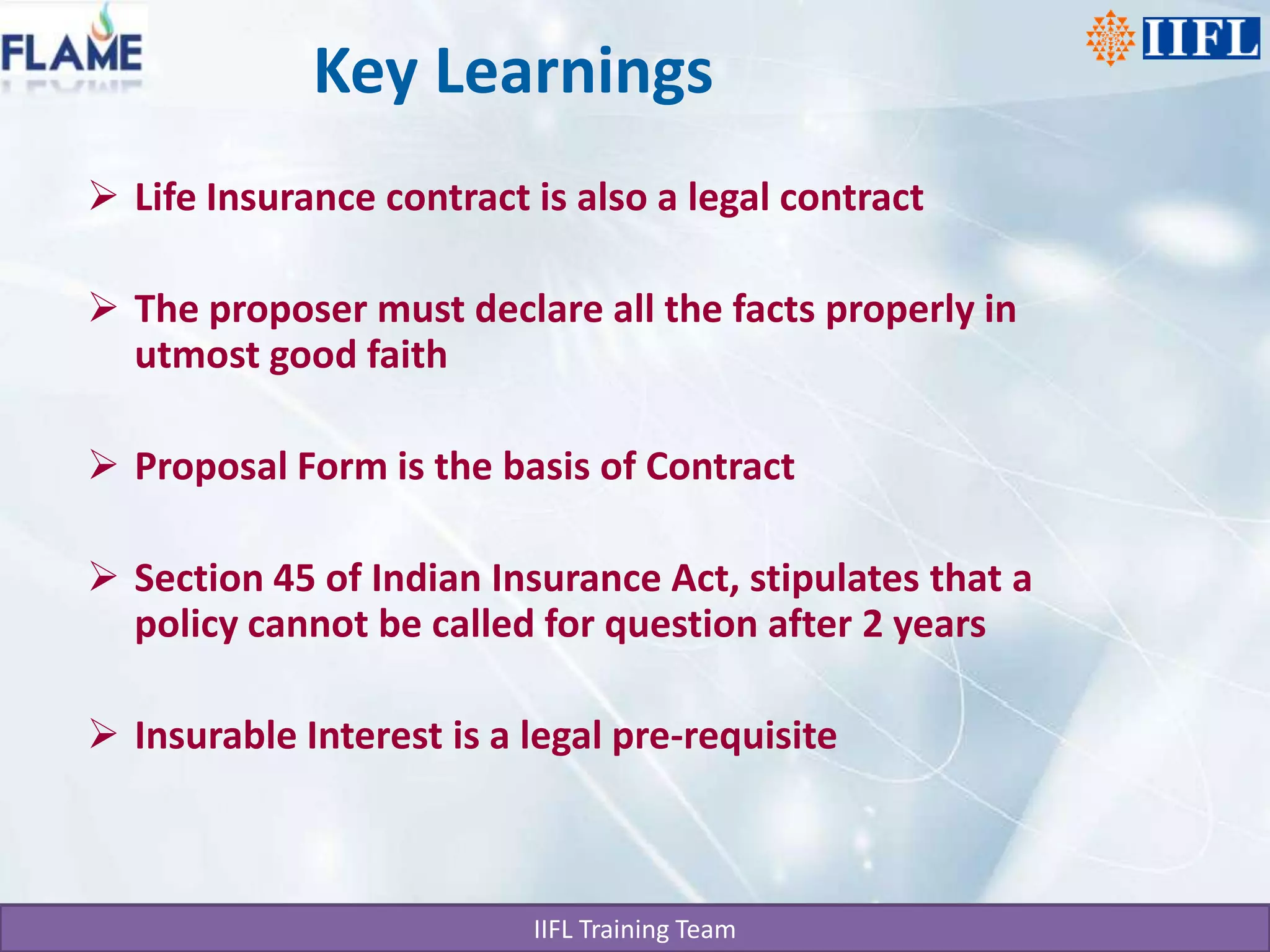 Key LearningsLife Insurance contract is also a legal contractThe proposer must declare all the facts properly in utmost good faithProposal Form is the basis of ContractSection 45 of Indian Insurance Act, stipulates that a policy cannot be called for question after 2 yearsInsurable Interest is a legal pre-requisite
