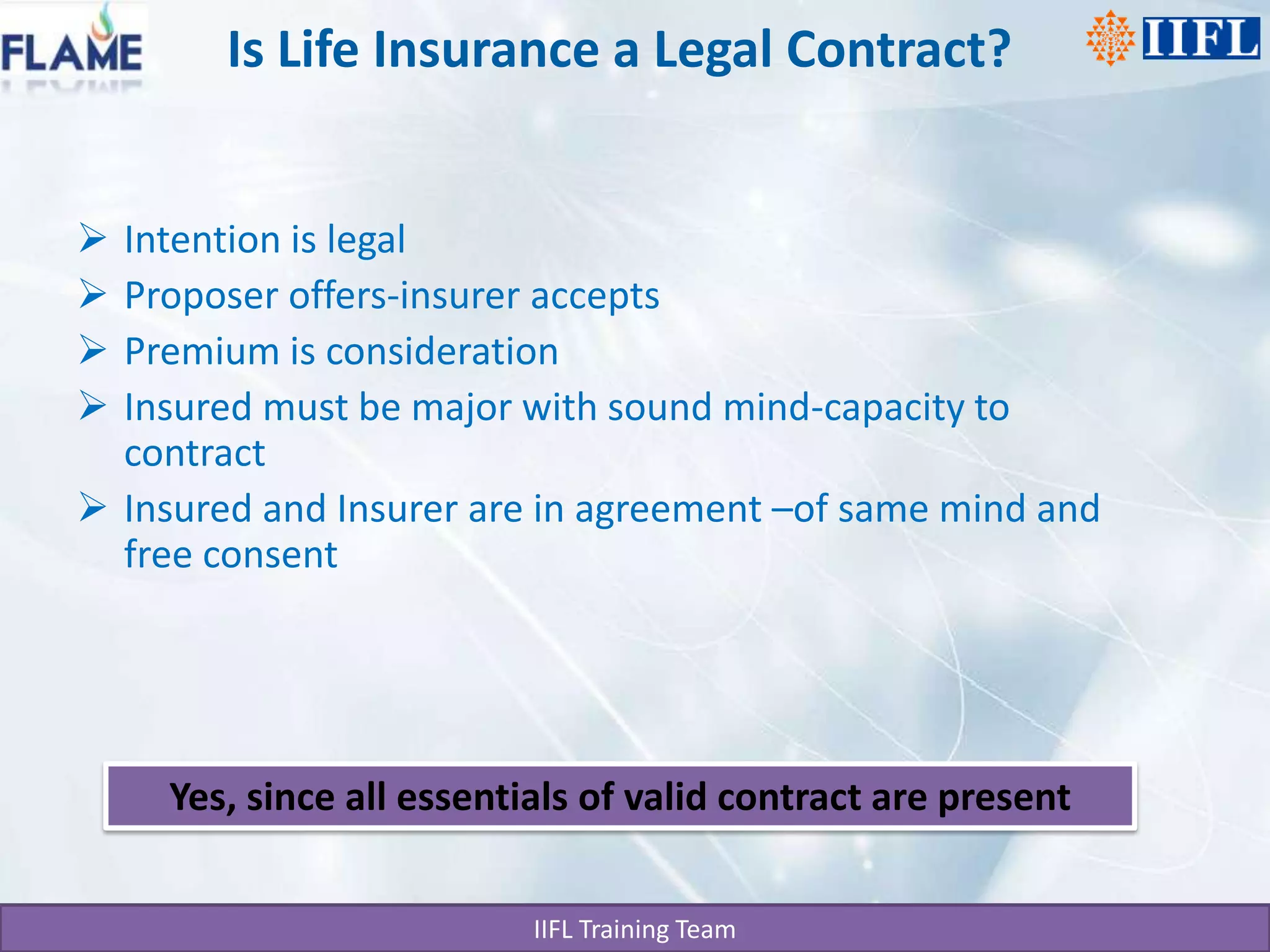 Is Life Insurance a Legal Contract?Intention is legalProposer offers-insurer acceptsPremium is considerationInsured must be major with sound mind-capacity to contractInsured and Insurer are in agreement –of same mind and free consentYes, since all essentials of valid contract are present