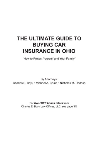 THE ULTIMATE GUIDE TO
        BUYING CAR
     INSURANCE IN OHIO
       “How to Protect Yourself and Your Family”




                     By Attorneys:
Charles E. Boyk • Michael A. Bruno • Nicholas M. Dodosh




            For five FREE bonus offers from
      Charles E. Boyk Law Offices, LLC, see page 31!
 