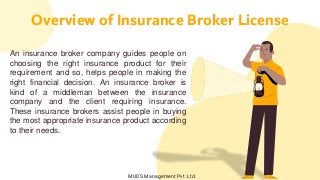 An insurance broker company guides people on
choosing the right insurance product for their
requirement and so, helps people in making the
right financial decision. An insurance broker is
kind of a middleman between the insurance
company and the client requiring insurance.
These insurance brokers assist people in buying
the most appropriate insurance product according
to their needs.
Overview of Insurance Broker License
MUDS Management Pvt. Ltd.
 