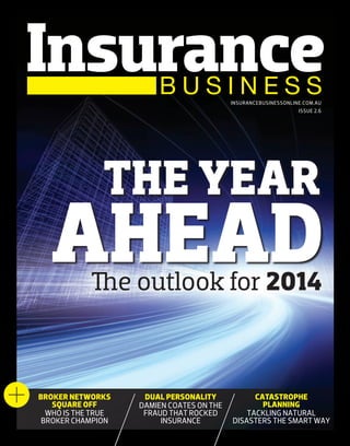 INSURANCEBUSINESSONLINE.COM.AU
ISSUE 2.6

THE YEAR

AHEAD
The outlook for 2014

BROKER NETWORKS
SQUARE OFF
WHO IS THE TRUE
BROKER CHAMPION

DUAL PERSONALITY
DAMIEN COATES ON THE
FRAUD THAT ROCKED
INSURANCE

CATASTROPHE
PLANNING
TACKLING NATURAL
DISASTERS THE SMART WAY

 