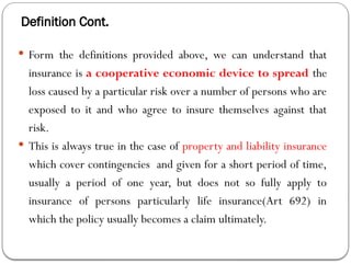 Definition Cont.
 Form the definitions provided above, we can understand that
insurance is a cooperative economic device to spread the
loss caused by a particular risk over a number of persons who are
exposed to it and who agree to insure themselves against that
risk.
 This is always true in the case of property and liability insurance
which cover contingencies and given for a short period of time,
usually a period of one year, but does not so fully apply to
insurance of persons particularly life insurance(Art 692) in
which the policy usually becomes a claim ultimately.
 