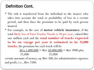 Definition Cont.
 The risk is transferred from the individual to the insurer who
takes into account the total or probability of loss in a certain
period, and then fixes the premium to be paid by each person
insured.
 For example, in the case of motor vehicle insurance, if the
total likely loss of EuroTruckerTrucks is 50 per year, valued Birr
one million each and the total number of trucks expected
to be on voyage per year is estimated to be 25,000
trucks, the premium for each truck will be
50 x 1,000,000 = Birr 50,000,000 = Birr 2000 plus
25,000 25,000
certain amounts of money, say Birr 500, for administration expenses
and profit, i.e., Birr 2500.
 
