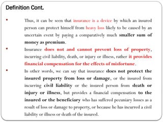 Definition Cont.
 Thus, it can be seen that insurance is a device by which an insured
person can protect himself from heavy loss likely to be caused by an
uncertain event by paying a comparatively much smaller sum of
money as premium.
 Insurance does not and cannot prevent loss of property,
incurring civil liability, death, or injury or illness, rather it provides
financial compensation for the effects of misfortune.
 In other words, we can say that insurance does not protect the
insured property from loss or damage, or the insured from
incurring civil liability or the insured person from death or
injury or illness, but provides a financial compensation to the
insured or the beneficiary who has suffered pecuniary losses as a
result of loss or damage to property, or because he has incurred a civil
liability or illness or death of the insured.
 