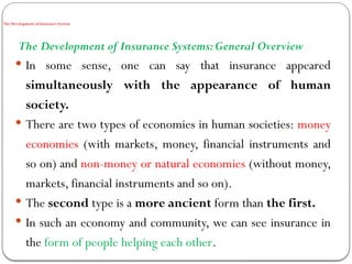 The Development of Insurance System
The Development of Insurance Systems:General Overview
 In some sense, one can say that insurance appeared
simultaneously with the appearance of human
society.
 There are two types of economies in human societies: money
economies (with markets, money, financial instruments and
so on) and non-money or natural economies (without money,
markets, financial instruments and so on).
 The second type is a more ancient form than the first.
 In such an economy and community, we can see insurance in
the form of people helping each other.
 