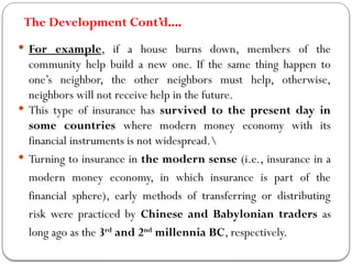 The Development Cont’d….
 For example, if a house burns down, members of the
community help build a new one. If the same thing happen to
one’s neighbor, the other neighbors must help, otherwise,
neighbors will not receive help in the future.
 This type of insurance has survived to the present day in
some countries where modern money economy with its
financial instruments is not widespread.
 Turning to insurance in the modern sense (i.e., insurance in a
modern money economy, in which insurance is part of the
financial sphere), early methods of transferring or distributing
risk were practiced by Chinese and Babylonian traders as
long ago as the 3rd
and 2nd
millennia BC, respectively.
 