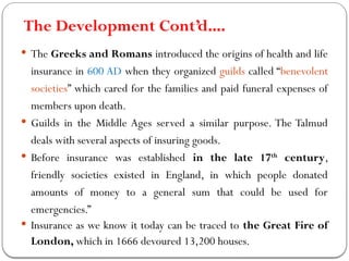 The Development Cont’d….
 The Greeks and Romans introduced the origins of health and life
insurance in 600 AD when they organized guilds called “benevolent
societies” which cared for the families and paid funeral expenses of
members upon death.
 Guilds in the Middle Ages served a similar purpose. The Talmud
deals with several aspects of insuring goods.
 Before insurance was established in the late 17th
century,
friendly societies existed in England, in which people donated
amounts of money to a general sum that could be used for
emergencies.”
 Insurance as we know it today can be traced to the Great Fire of
London, which in 1666 devoured 13,200 houses.
 