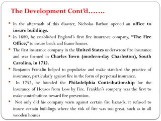 The Development Cont’d…….
 In the aftermath of this disaster, Nicholas Barbon opened an office to
insure buildings.
 In 1680, he established England’s first fire insurance company, “The Fire
Office,” to insure brick and frame homes.
 The first insurance company in the United States underwrote fire insurance
and was formed in Charles Town (modern-day Charleston), South
Carolina, in 1732.
 Benjamin Franklin helped to popularize and make standard the practice of
insurance, particularly against fire in the form of perpetual insurance.
 In 1752, he founded the Philadelphia Contributionship for the
Insurance of Houses from Loss by Fire. Franklin’s company was the first to
make contributions toward fire prevention.
 Not only did his company warn against certain fire hazards, it refused to
insure certain buildings where the risk of fire was too great, such as in all
wooden houses
 