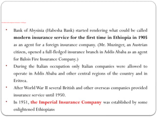 The Birth and Development of insurance in Ethiopia
• Bank of Abysinia (Habesha Bank) started rendering what could be called
modern insurance service for the first time in Ethiopia in 1905
as an agent for a foreign insurance company. (Mr. Muzinger, an Austrian
citizen, opened a full-fledged insurance branch in Addis Ababa as an agent
for Balois Fire Insurance Company.)
• During the Italian occupation only Italian companies were allowed to
operate in Addis Ababa and other central regions of the country and in
Eritrea.
• AfterWorldWar II several British and other overseas companies provided
insurance service until 1950.
• In 1951, the Imperial Insurance Company was established by some
enlightened Ethiopians
 