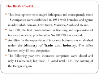 The Birth Cont’d…..
 This development encouraged Ethiopians and consequently some
18 companies were established in 1954 with branches and agents
inAddis Abab,Asmara, Dire Dawa, Massawa,Assab and Dessie.
 In 1970, the first proclamation on licensing and supervision of
insurance services, proclamation No.281/70 was enacted.
 An office for the supervision of insurance business was established
under the Ministry of Trade and Industry. The office
licensed only 15 new companies.
 The following year two insurance companies were closed and
only 13 remained; but these 13 lasted until 1974, the coming of
the Dergue regime.
 