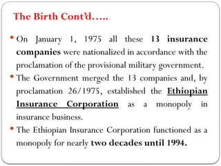 The Birth Cont’d…..
 On January 1, 1975 all these 13 insurance
companies were nationalized in accordance with the
proclamation of the provisional military government.
 The Government merged the 13 companies and, by
proclamation 26/1975, established the Ethiopian
Insurance Corporation as a monopoly in
insurance business.
 The Ethiopian Insurance Corporation functioned as a
monopoly for nearly two decades until 1994.
 