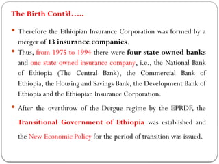 The Birth Cont’d…..
 Therefore the Ethiopian Insurance Corporation was formed by a
merger of 13 insurance companies.
 Thus, from 1975 to 1994 there were four state owned banks
and one state owned insurance company, i.e., the National Bank
of Ethiopia (The Central Bank), the Commercial Bank of
Ethiopia, the Housing and Savings Bank, the Development Bank of
Ethiopia and the Ethiopian Insurance Corporation.
 After the overthrow of the Dergue regime by the EPRDF, the
Transitional Government of Ethiopia was established and
the New Economic Policy for the period of transition was issued.
 