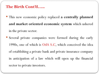 The Birth Cont’d…..
 This new economic policy replaced a centrally planned
and market oriented economic system which ushered
in the private sector.
 Several private companies were formed during the early
1990s, one of which is OdA S.C, which conceived the idea
of establishing a private bank and private insurance company
in anticipation of a law which will open up the financial
sector to private investors.
 
