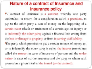 Nature of a contract of Insurance and
Insurance policy

A contract of insurance is a contract whereby one party
undertakes, in return for a consideration called a premium, to
pay to the other party a sum of money on the happening of a
certain event (death or attainment of a certain age, or injury) or
to indemnify the other party against a financial loss arising from
the loss or damage to property or from incurring civil liability.

The party which promises to pay a certain amount of money to,
or to indemnify, the other party is called the insurer (sometimes
called the assurer- in cases of insurance of persons and the under
writer in cases of marine insurance and the party to whom such
protection is given is called the inured (or the assured).
 