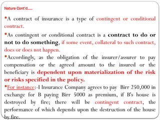 Nature Cont’d…..
A contract of insurance is a type of contingent or conditional
contract.
As contingent or conditional contract is a contract to do or
not to do something, if some event, collateral to such contract,
does or does not happen.
Accordingly, as the obligation of the insurer/assurer to pay
compensation or the agreed amount to the insured or the
beneficiary is dependent upon materialization of the risk
or risks specified in the policy.
For instance:-I Insurance Company agrees to pay Birr 250,000 in
exchange for B paying Birr 5000 as premium, if B's house is
destroyed by fire; there will be contingent contract, the
performance of which depends upon the destruction of the house
by fire.
 