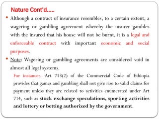 Nature Cont’d…..
 Although a contract of insurance resembles, to a certain extent, a
wagering or gambling agreement whereby the insurer gambles
with the insured that his house will not be burnt, it is a legal and
enforceable contract with important economic and social
purposes.
 Note: Wagering or gambling agreements are considered void in
almost all legal systems.
For instance:- Art 713(2) of the Commercial Code of Ethiopia
provides that games and gambling shall not give rise to valid claims for
payment unless they are related to activities enumerated under Art
714, such as stock exchange speculations, sporting activities
and lottery or betting authorized by the government.
 