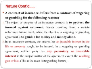 Nature Cont’d…..
 A contract of insurance differs from a contract of wagering
or gambling for the following reasons:
1. The object or purpose of an insurance contract is to protect the
insured against economic losses resulting from a certain
unforeseen future event, while the object of a wagering or gambling
agreement is to gamble for money and money alone.
2. In an insurance contract, the insured has an insurable interest in the
life or property sought to be insured. In a wagering or gambling
agreement, neither party has any pecuniary or insurable
interest in the subject matter of the agreement except the resulting
gain or loss. (This is the main distinguishing feature)
 