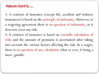 Nature Cont’d…..
3. A contract of insurance (except life, accident and sickness
insurances) is based on the principle of indemnity. However, in
a wagering agreement there is no question of indemnity, as it
does not cover any risk.
4. A contract of insurance is based on scientific calculation of
risks and the amount of premium is ascertained after taking
into account the various factors affecting the risk. In a wager,
there is no question of any calculation what so ever, it being a
mere gamble.
 