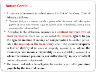 Nature Cont’d…..
 A contract of insurance is defined under Art 654 of the Com. Code of
Ethiopia as follows:
 “Insurance (policy) is a contract whereby a person, called the insurer, undertakes, against
payment of one or more premiums, to pay to a person, called the beneficiary, a sum of money
where a specified risk materializes”.
 According to this definition, insurance is a contract between two or
more persons in which one person called the insurer, agrees to pay
the agreed amount of money or compensation to another person,
called the insured, or the beneficiary where the insured property
is lost or destroyed (in cases of property insurance), or where the
insured person incurs civil liability (in cases of liability insurance) or
where the insured person dies or suffers bodily injury or falls ill
(in case of insurance of persons).
 The insurer undertakes this obligation for consideration, called premium
payable by the insured person.
 