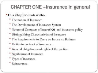 CHAPTER ONE –Insurance in general
This Chapter deals with:-
 The notion of Insurance
 The Development of Insurance System
 Nature of Contracts of Insurance and insurance policy
 Distinguishing Characteristics of Insurance
 The Requirements to Carry on Insurance Business
 Parties to contract of insurance;
 General obligations and rights of the parties
 Significance of Insurance
 Types of insurance
 Reinsurance
 